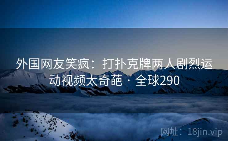 外国网友笑疯：打扑克牌两人剧烈运动视频太奇葩 · 全球290