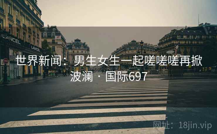 世界新闻：男生女生一起嗟嗟嗟再掀波澜 · 国际697