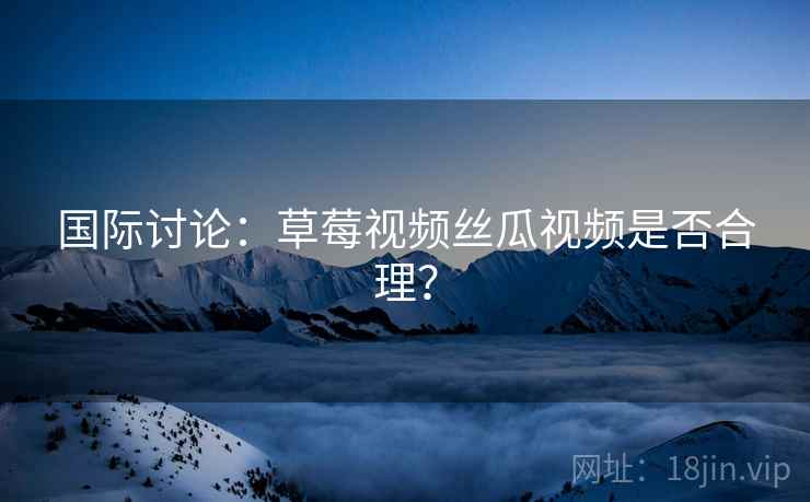 国际讨论：草莓视频丝瓜视频是否合理？