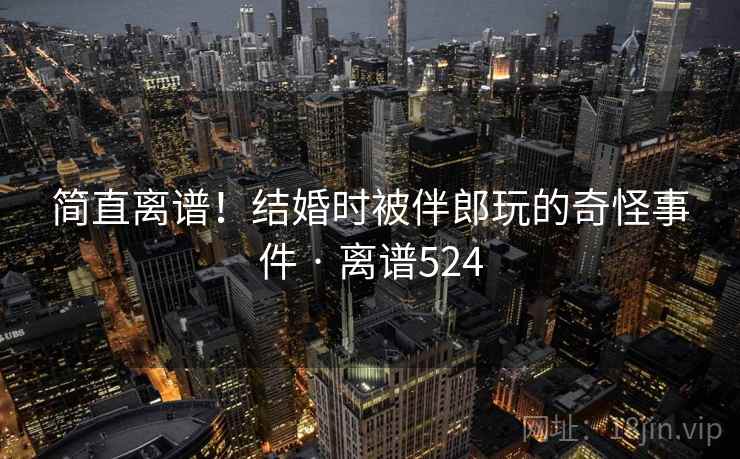 简直离谱！结婚时被伴郎玩的奇怪事件 · 离谱524