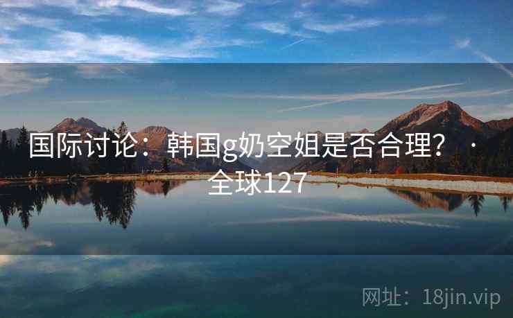 国际讨论：韩国g奶空姐是否合理？ · 全球127