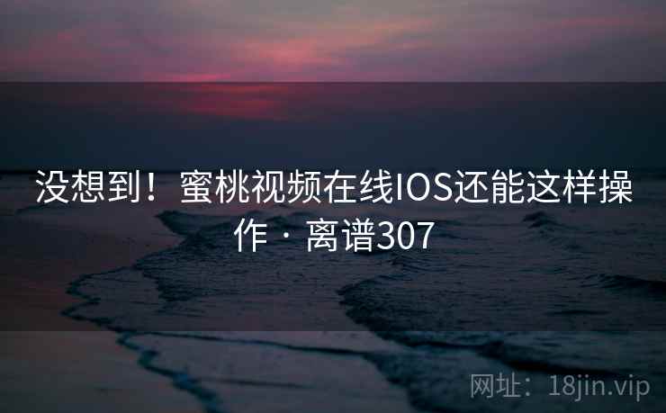 没想到！蜜桃视频在线IOS还能这样操作 · 离谱307