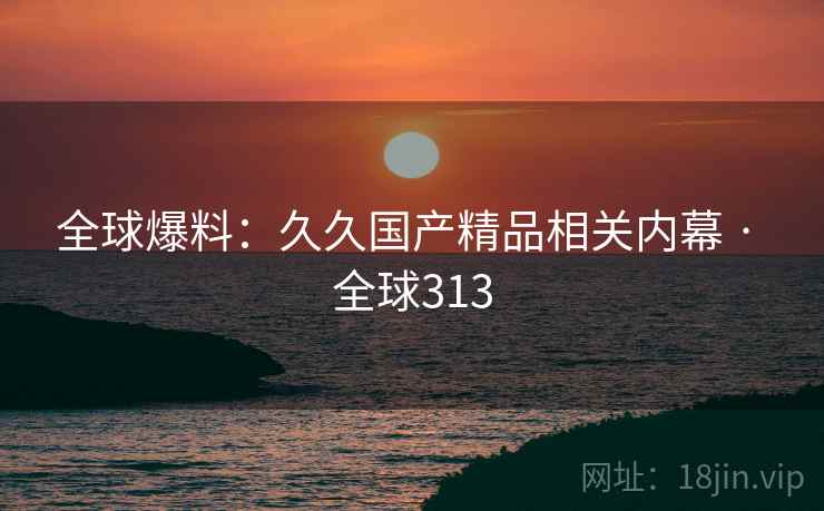 全球爆料：久久国产精品相关内幕 · 全球313
