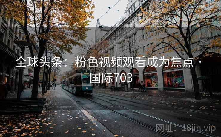 全球头条：粉色视频观看成为焦点 · 国际703