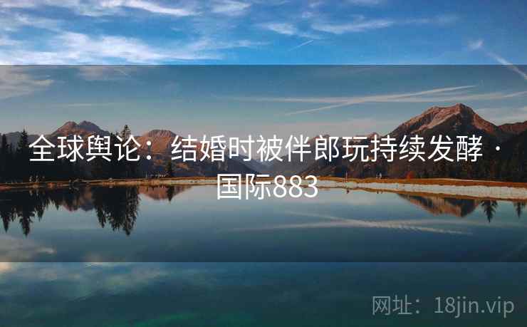 全球舆论：结婚时被伴郎玩持续发酵 · 国际883