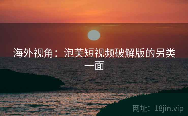 海外视角:泡芙短视频破解版的另类一面 海外视角:泡芙短视频破解版的另类一面