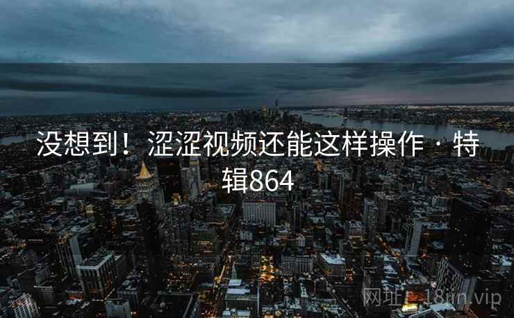 没想到！涩涩视频还能这样操作 · 特辑864