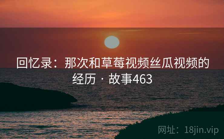 回忆录：那次和草莓视频丝瓜视频的经历 · 故事463