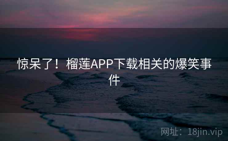 惊呆了！榴莲APP下载相关的爆笑事件